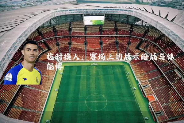 临时换人:赛场上的战术暗战与体能博弈